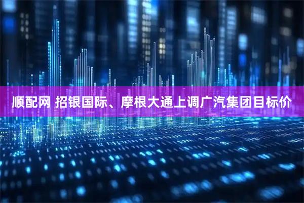 顺配网 招银国际、摩根大通上调广汽集团目标价