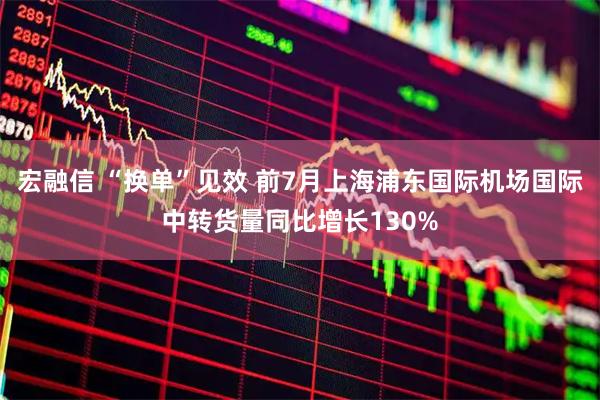 宏融信 “换单”见效 前7月上海浦东国际机场国际中转货量同比增长130%