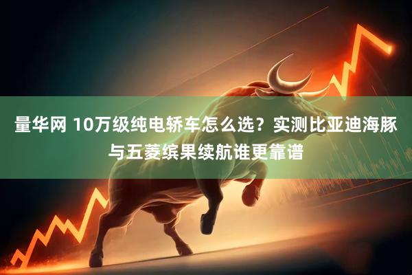 量华网 10万级纯电轿车怎么选？实测比亚迪海豚与五菱缤果续航谁更靠谱