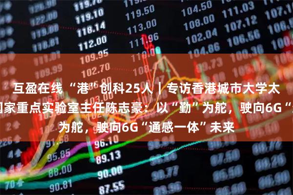 互盈在线 “港”创科25人｜专访香港城市大学太赫兹及毫米波国家重点实验室主任陈志豪：以“勤”为舵，驶向6G“通感一体”未来