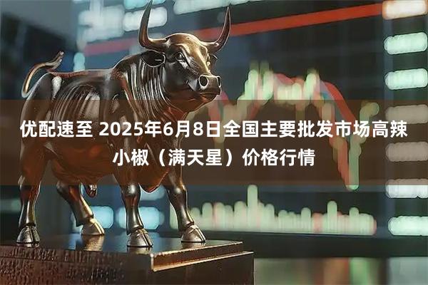 优配速至 2025年6月8日全国主要批发市场高辣小椒（满天星）价格行情