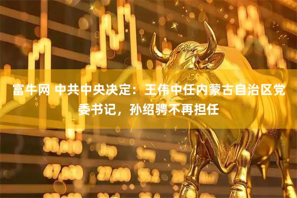 富牛网 中共中央决定：王伟中任内蒙古自治区党委书记，孙绍骋不再担任