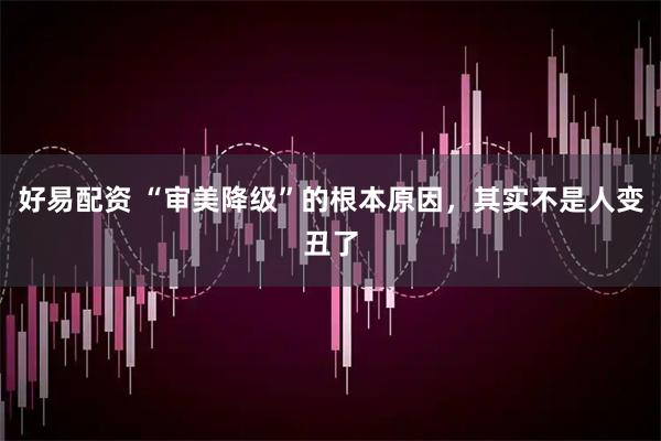 好易配资 “审美降级”的根本原因，其实不是人变丑了