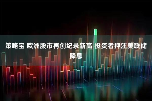 策略宝 欧洲股市再创纪录新高 投资者押注美联储降息