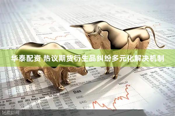 华泰配资 热议期货衍生品纠纷多元化解决机制