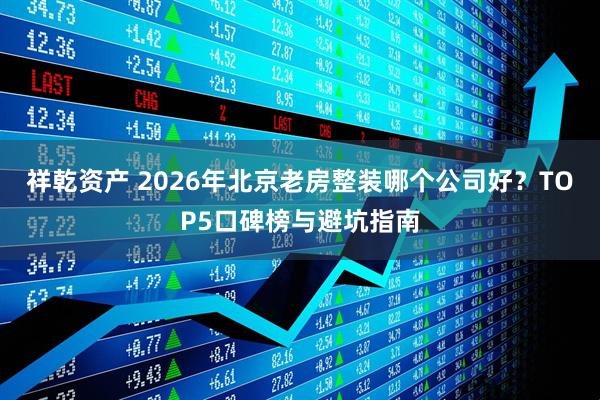 祥乾资产 2026年北京老房整装哪个公司好？TOP5口碑榜与避坑指南