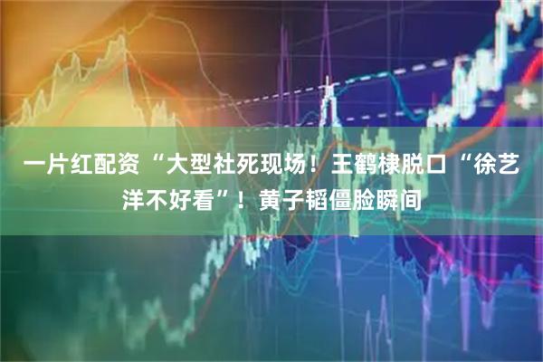 一片红配资 “大型社死现场！王鹤棣脱口 “徐艺洋不好看”！黄子韬僵脸瞬间