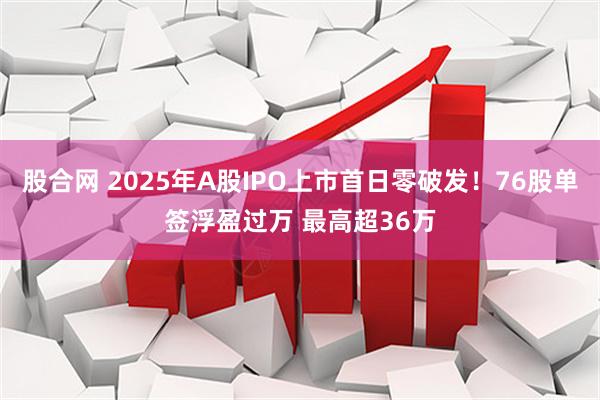 股合网 2025年A股IPO上市首日零破发！76股单签浮盈过万 最高超36万