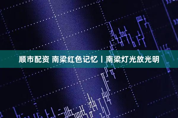 顺市配资 南梁红色记忆丨南梁灯光放光明