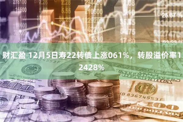 财汇盈 12月5日寿22转债上涨061%，转股溢价率12428%