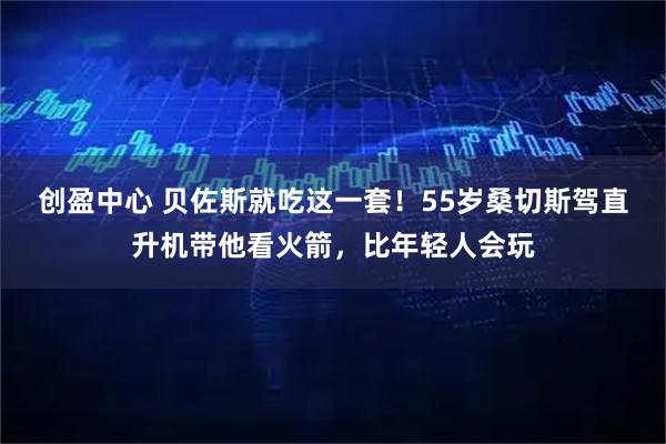 创盈中心 贝佐斯就吃这一套！55岁桑切斯驾直升机带他看火箭，比年轻人会玩