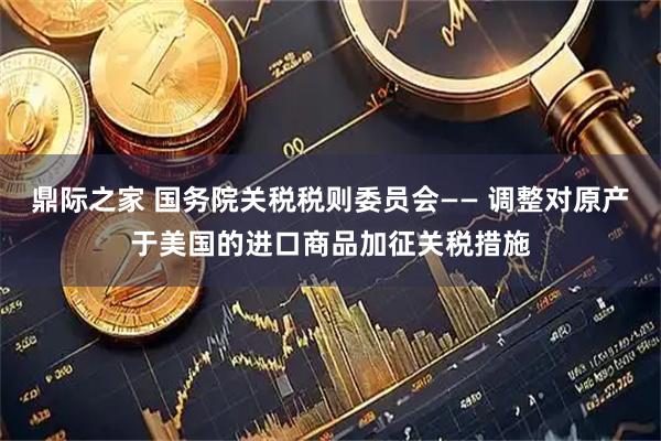 鼎际之家 国务院关税税则委员会—— 调整对原产于美国的进口商品加征关税措施