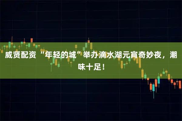 威贤配资 “年轻的城”举办滴水湖元宵奇妙夜，潮味十足！