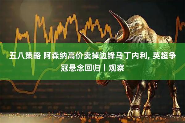 五八策略 阿森纳高价卖掉边锋马丁内利, 英超争冠悬念回归丨观察